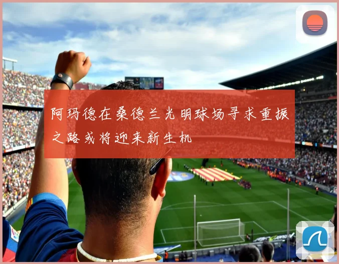 阿玛德在桑德兰光明球场寻求重振之路或将迎来新生机