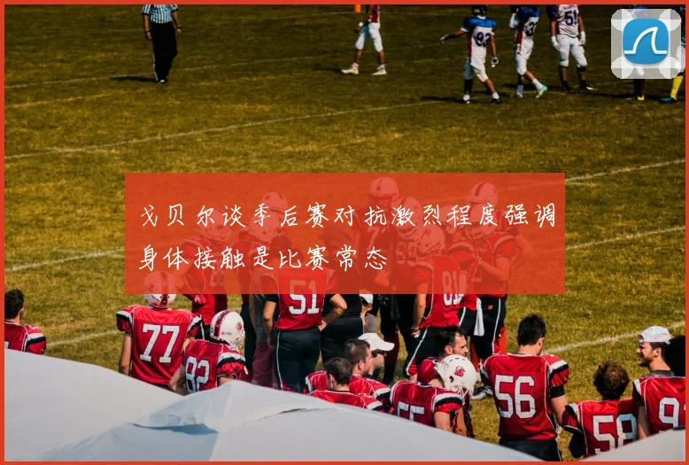 戈贝尔谈季后赛对抗激烈程度强调身体接触是比赛常态