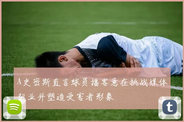 A史密斯直言球员播客意在挑战媒体行业并塑造受害者形象