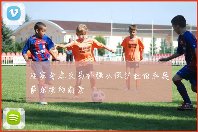 活塞考虑交易补强以保护杜伦和奥萨尔续约前景