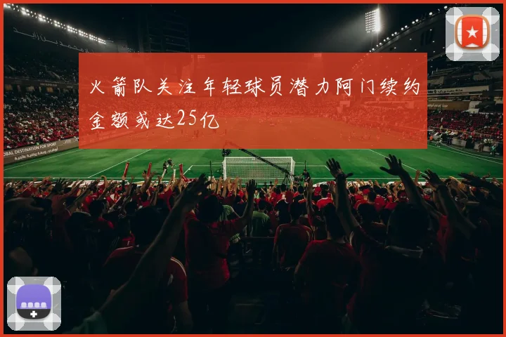 火箭队关注年轻球员潜力阿门续约金额或达25亿