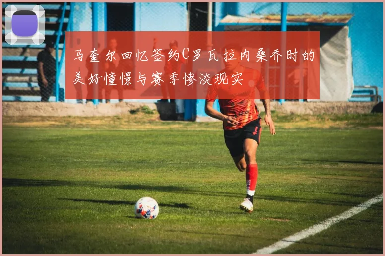 马奎尔回忆签约C罗瓦拉内桑乔时的美好憧憬与赛季惨淡现实