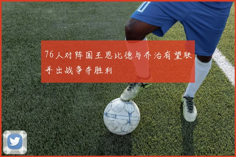 76人对阵国王恩比德与乔治有望联手出战争夺胜利