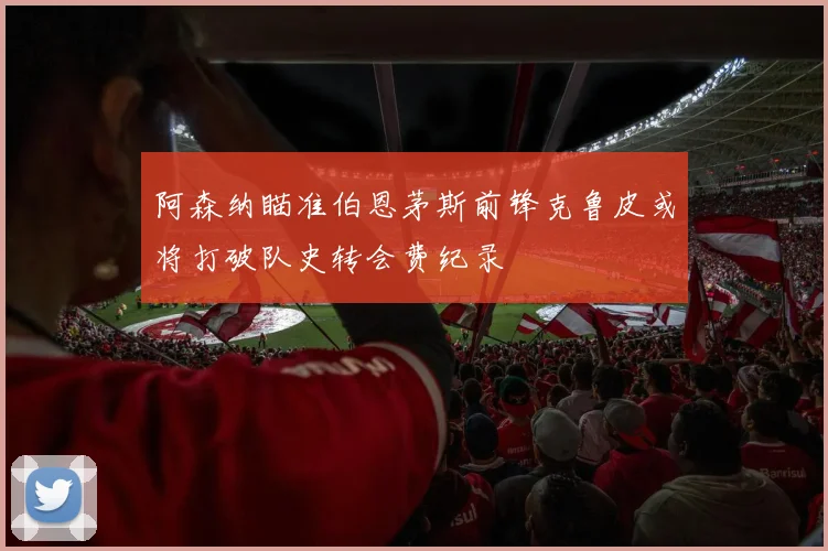 阿森纳瞄准伯恩茅斯前锋克鲁皮或将打破队史转会费纪录