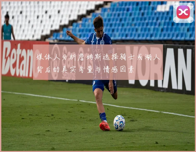 媒体人分析詹姆斯选择骑士或湖人背后的真实考量与情感因素