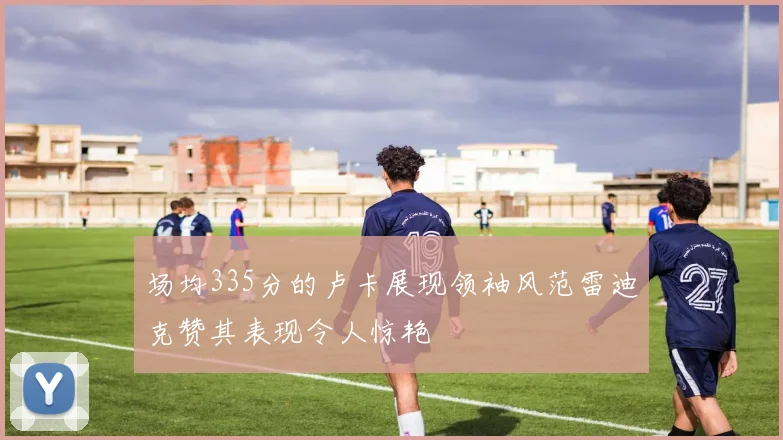 场均335分的卢卡展现领袖风范雷迪克赞其表现令人惊艳