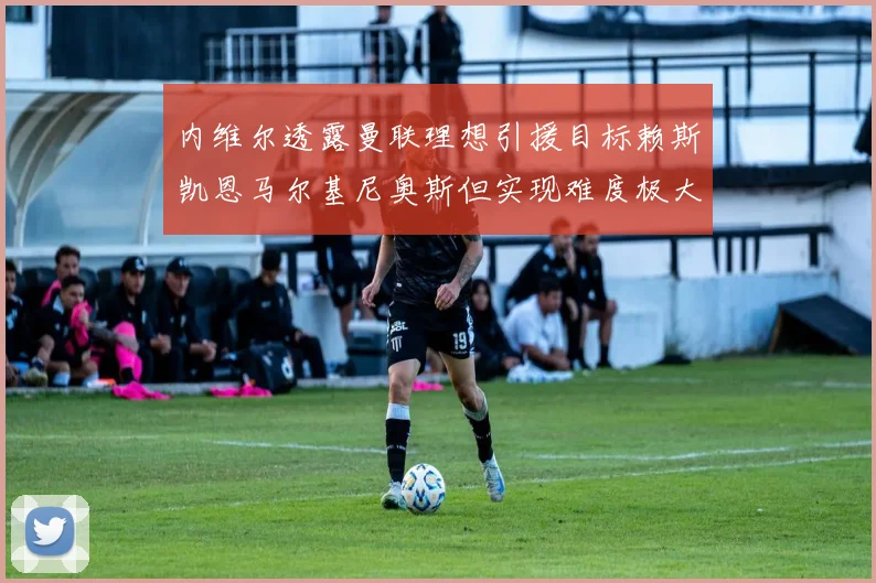 内维尔透露曼联理想引援目标赖斯凯恩马尔基尼奥斯但实现难度极大