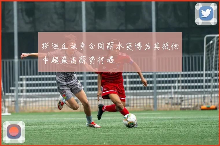 斯坦丘放弃合同薪水英博为其提供中超最高薪资待遇