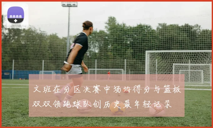 文班在分区决赛中场均得分与篮板双双领跑球队创历史最年轻记录