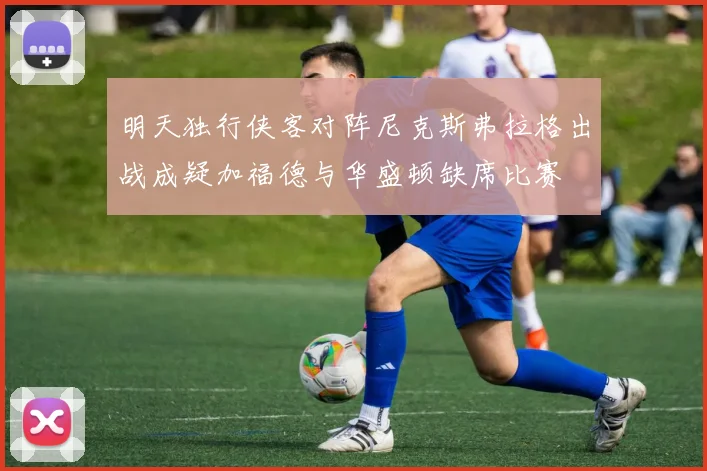 明天独行侠客对阵尼克斯弗拉格出战成疑加福德与华盛顿缺席比赛