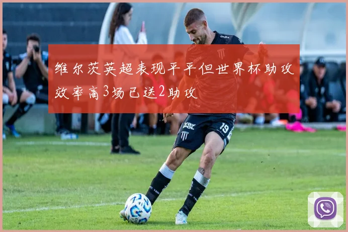 维尔茨英超表现平平但世界杯助攻效率高3场已送2助攻