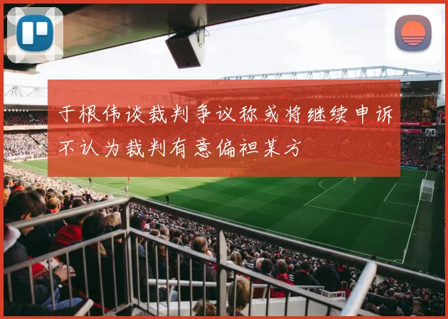 于根伟谈裁判争议称或将继续申诉不认为裁判有意偏袒某方