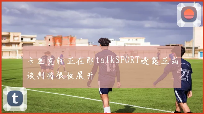 卡里克转正在即talkSPORT透露正式谈判将很快展开