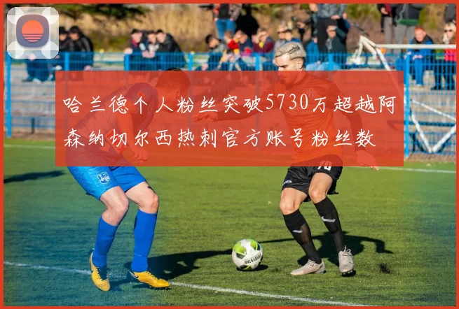 哈兰德个人粉丝突破5730万超越阿森纳切尔西热刺官方账号粉丝数