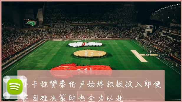 小卡称赞泰伦卢始终积极投入即便在困难决策时也全力以赴
