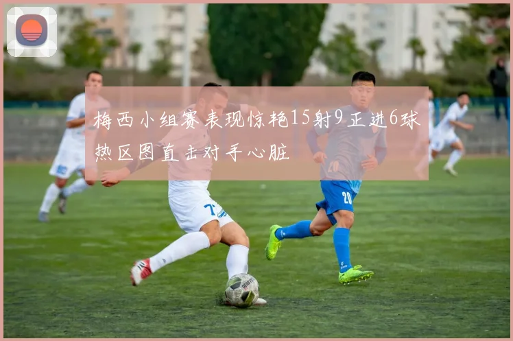梅西小组赛表现惊艳15射9正进6球热区图直击对手心脏