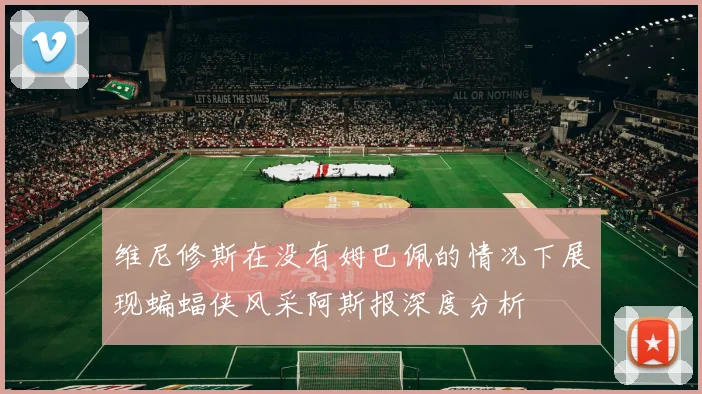 维尼修斯在没有姆巴佩的情况下展现蝙蝠侠风采阿斯报深度分析