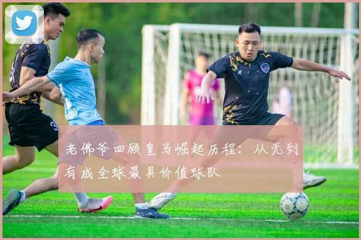 老佛爷回顾皇马崛起历程：从无到有成全球最具价值球队