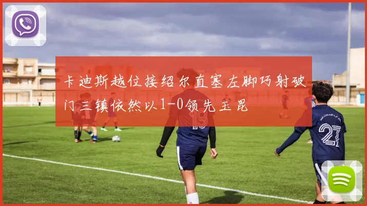 卡迪斯越位接绍尔直塞左脚巧射破门三镇依然以1-0领先玉昆